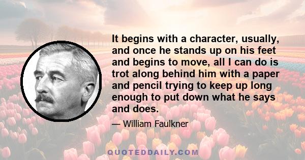 It begins with a character, usually, and once he stands up on his feet and begins to move, all I can do is trot along behind him with a paper and pencil trying to keep up long enough to put down what he says and does.