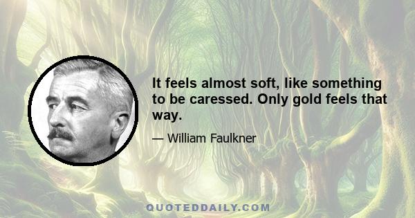 It feels almost soft, like something to be caressed. Only gold feels that way.