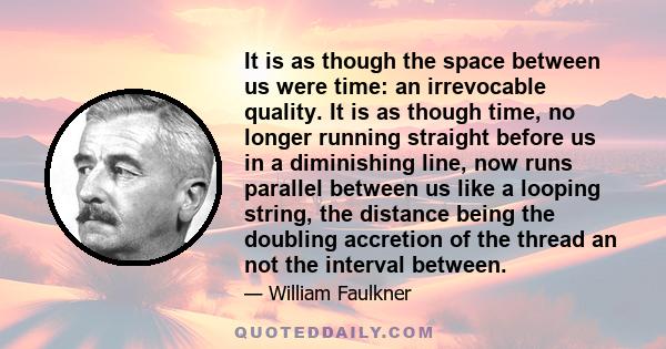 It is as though the space between us were time: an irrevocable quality. It is as though time, no longer running straight before us in a diminishing line, now runs parallel between us like a looping string, the distance