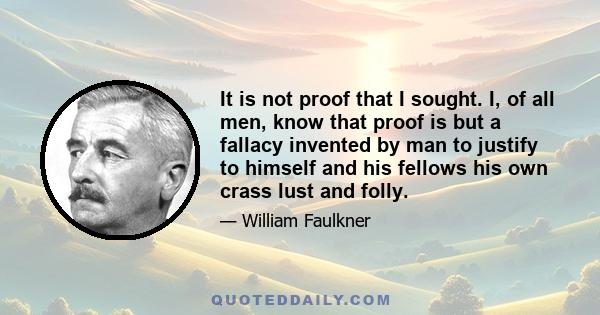 It is not proof that I sought. I, of all men, know that proof is but a fallacy invented by man to justify to himself and his fellows his own crass lust and folly.