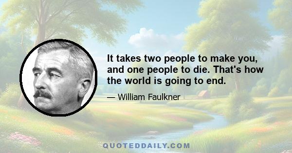 It takes two people to make you, and one people to die. That's how the world is going to end.