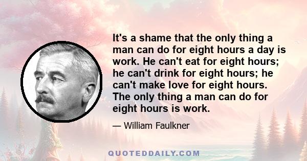 It's a shame that the only thing a man can do for eight hours a day is work. He can't eat for eight hours; he can't drink for eight hours; he can't make love for eight hours. The only thing a man can do for eight hours