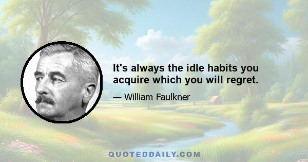 It's always the idle habits you acquire which you will regret.