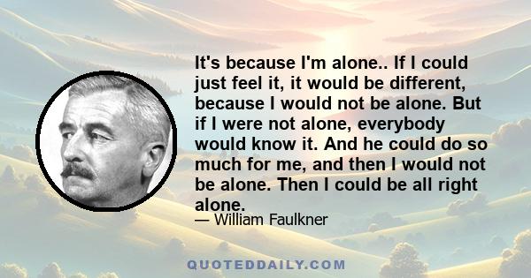 It's because I'm alone.. If I could just feel it, it would be different, because I would not be alone. But if I were not alone, everybody would know it. And he could do so much for me, and then I would not be alone.