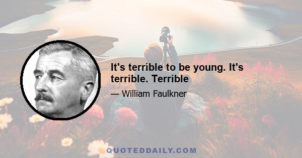 It's terrible to be young. It's terrible. Terrible