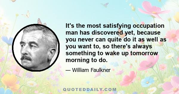 It's the most satisfying occupation man has discovered yet, because you never can quite do it as well as you want to, so there's always something to wake up tomorrow morning to do.