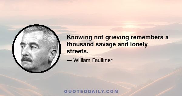 Knowing not grieving remembers a thousand savage and lonely streets.