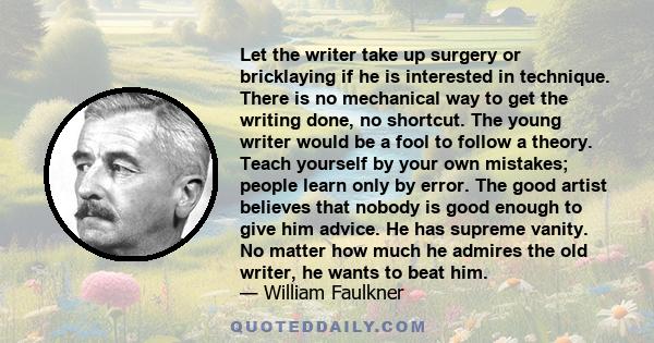 Let the writer take up surgery or bricklaying if he is interested in technique. There is no mechanical way to get the writing done, no shortcut. The young writer would be a fool to follow a theory. Teach yourself by