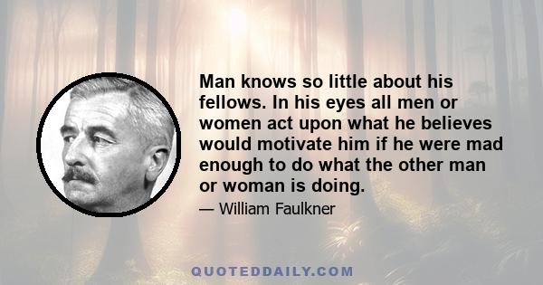 Man knows so little about his fellows. In his eyes all men or women act upon what he believes would motivate him if he were mad enough to do what the other man or woman is doing.