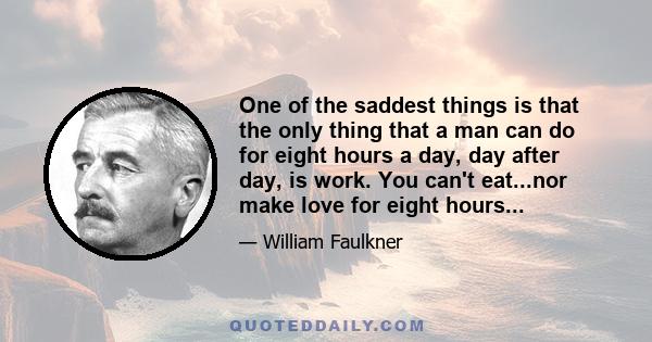 One of the saddest things is that the only thing that a man can do for eight hours a day, day after day, is work. You can't eat...nor make love for eight hours...