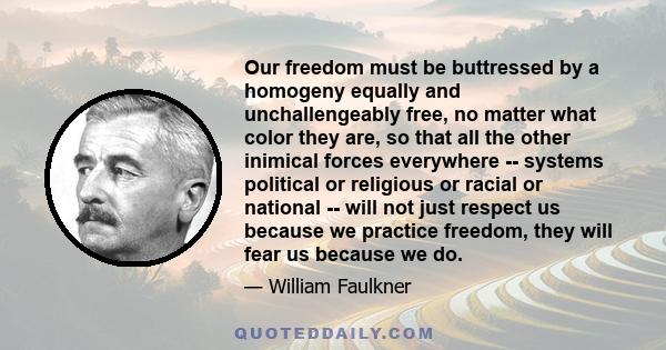 Our freedom must be buttressed by a homogeny equally and unchallengeably free, no matter what color they are, so that all the other inimical forces everywhere -- systems political or religious or racial or national --