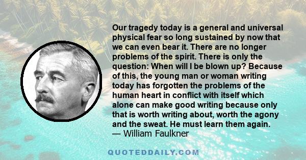 Our tragedy today is a general and universal physical fear so long sustained by now that we can even bear it. There are no longer problems of the spirit. There is only the question: When will I be blown up? Because of