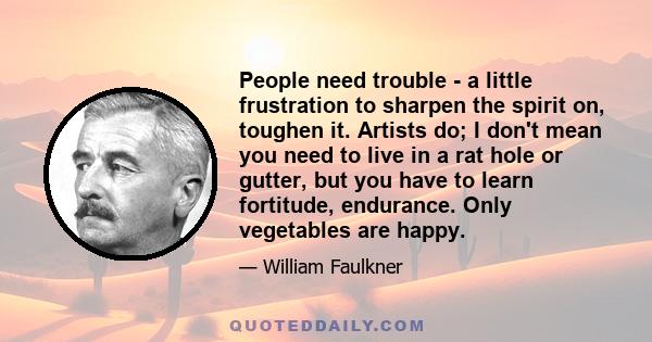 People need trouble - a little frustration to sharpen the spirit on, toughen it. Artists do; I don't mean you need to live in a rat hole or gutter, but you have to learn fortitude, endurance. Only vegetables are happy.