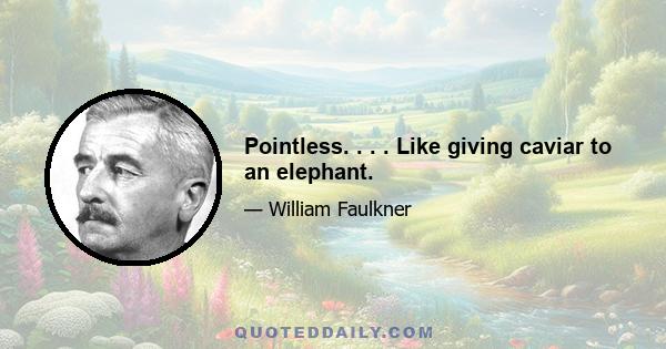 Pointless. . . . Like giving caviar to an elephant.