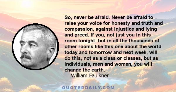 So, never be afraid. Never be afraid to raise your voice for honesty and truth and compassion, against injustice and lying and greed. If you, not just you in this room tonight, but in all the thousands of other rooms