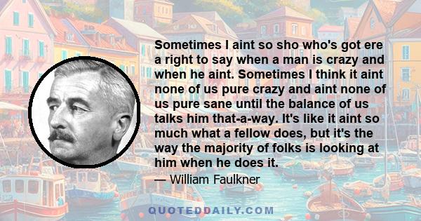 Sometimes I aint so sho who's got ere a right to say when a man is crazy and when he aint. Sometimes I think it aint none of us pure crazy and aint none of us pure sane until the balance of us talks him that-a-way. It's 