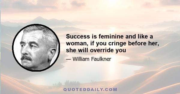 Success is feminine and like a woman, if you cringe before her, she will override you