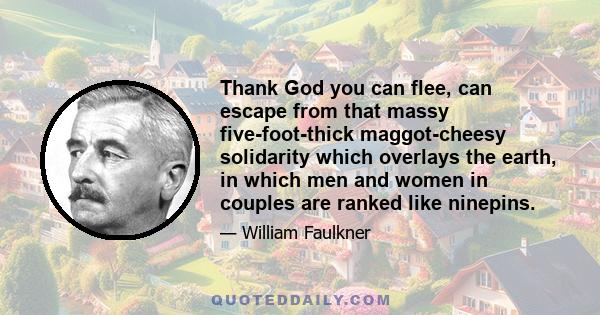 Thank God you can flee, can escape from that massy five-foot-thick maggot-cheesy solidarity which overlays the earth, in which men and women in couples are ranked like ninepins.