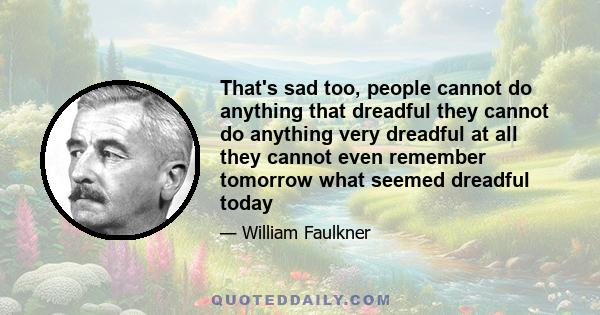 That's sad too, people cannot do anything that dreadful they cannot do anything very dreadful at all they cannot even remember tomorrow what seemed dreadful today