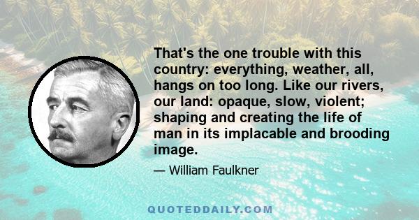 That's the one trouble with this country: everything, weather, all, hangs on too long. Like our rivers, our land: opaque, slow, violent; shaping and creating the life of man in its implacable and brooding image.