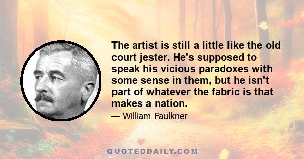 The artist is still a little like the old court jester. He's supposed to speak his vicious paradoxes with some sense in them, but he isn't part of whatever the fabric is that makes a nation.