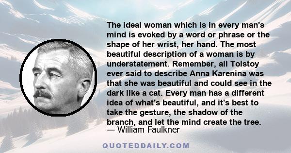 The ideal woman which is in every man's mind is evoked by a word or phrase or the shape of her wrist, her hand. The most beautiful description of a woman is by understatement. Remember, all Tolstoy ever said to describe 