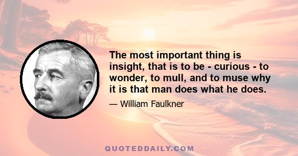 The most important thing is insight, that is to be - curious - to wonder, to mull, and to muse why it is that man does what he does.