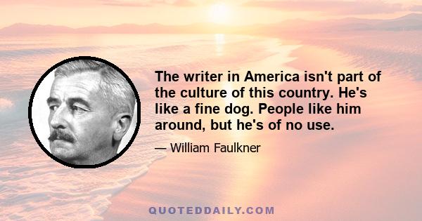 The writer in America isn't part of the culture of this country. He's like a fine dog. People like him around, but he's of no use.