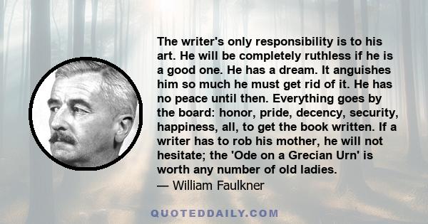 The writer's only responsibility is to his art. He will be completely ruthless if he is a good one. He has a dream. It anguishes him so much he must get rid of it. He has no peace until then. Everything goes by the