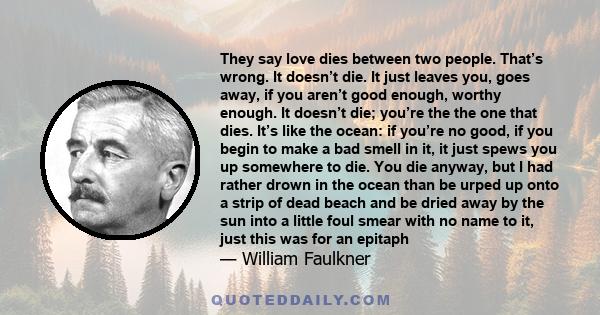 They say love dies between two people. That’s wrong. It doesn’t die. It just leaves you, goes away, if you aren’t good enough, worthy enough. It doesn’t die; you’re the the one that dies. It’s like the ocean: if you’re