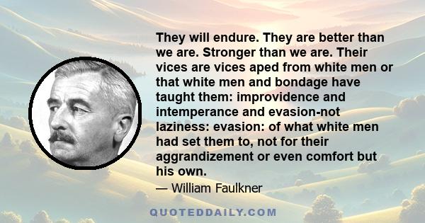 They will endure. They are better than we are. Stronger than we are. Their vices are vices aped from white men or that white men and bondage have taught them: improvidence and intemperance and evasion-not laziness: