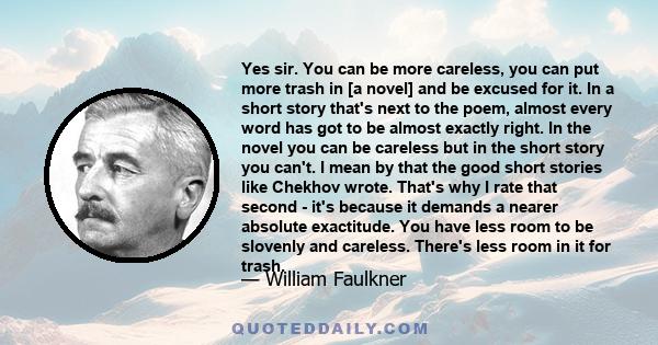 Yes sir. You can be more careless, you can put more trash in [a novel] and be excused for it. In a short story that's next to the poem, almost every word has got to be almost exactly right. In the novel you can be