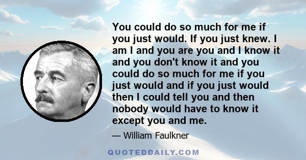 You could do so much for me if you just would. If you just knew. I am I and you are you and I know it and you don't know it and you could do so much for me if you just would and if you just would then I could tell you