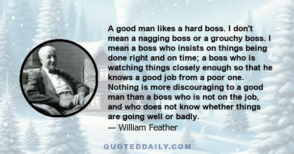 A good man likes a hard boss. I don't mean a nagging boss or a grouchy boss. I mean a boss who insists on things being done right and on time; a boss who is watching things closely enough so that he knows a good job