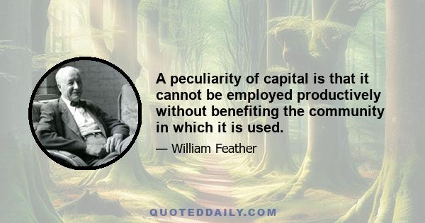 A peculiarity of capital is that it cannot be employed productively without benefiting the community in which it is used.