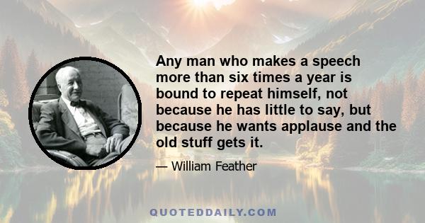 Any man who makes a speech more than six times a year is bound to repeat himself, not because he has little to say, but because he wants applause and the old stuff gets it.