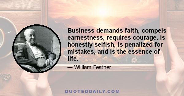 Business demands faith, compels earnestness, requires courage, is honestly selfish, is penalized for mistakes, and is the essence of life.