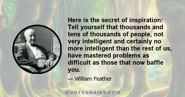 Here is the secret of inspiration: Tell yourself that thousands and tens of thousands of people, not very intelligent and certainly no more intelligent than the rest of us, have mastered problems as difficult as those