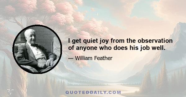 I get quiet joy from the observation of anyone who does his job well.