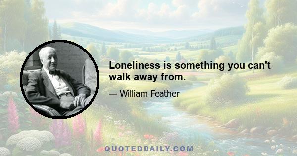 Loneliness is something you can't walk away from.