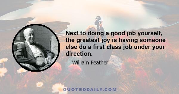 Next to doing a good job yourself, the greatest joy is having someone else do a first class job under your direction.