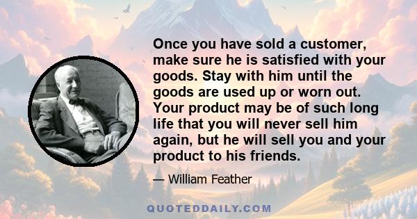 Once you have sold a customer, make sure he is satisfied with your goods. Stay with him until the goods are used up or worn out. Your product may be of such long life that you will never sell him again, but he will sell 