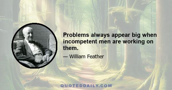 Problems always appear big when incompetent men are working on them.