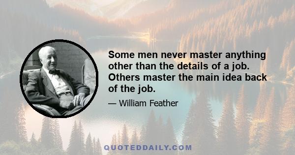 Some men never master anything other than the details of a job. Others master the main idea back of the job.