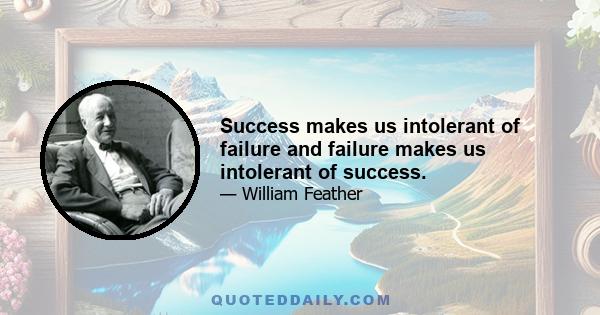 Success makes us intolerant of failure and failure makes us intolerant of success.