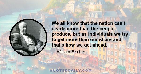 We all know that the nation can't divide more than the people produce, but as individuals we try to get more than our share and that's how we get ahead.