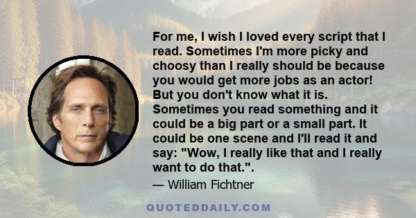 For me, I wish I loved every script that I read. Sometimes I'm more picky and choosy than I really should be because you would get more jobs as an actor! But you don't know what it is. Sometimes you read something and