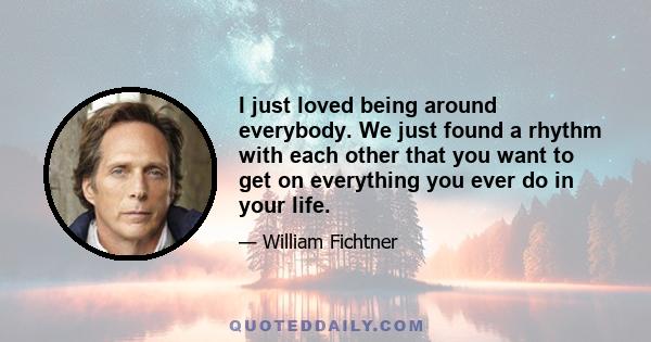 I just loved being around everybody. We just found a rhythm with each other that you want to get on everything you ever do in your life.