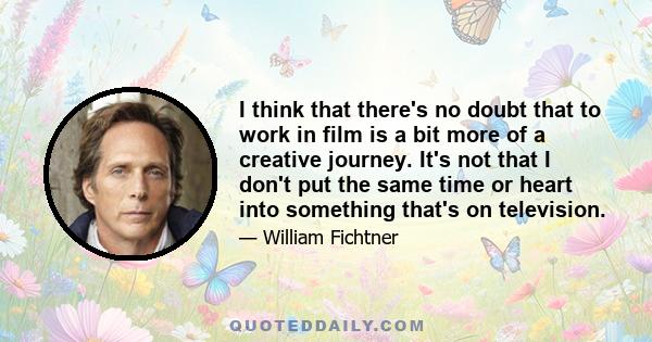 I think that there's no doubt that to work in film is a bit more of a creative journey. It's not that I don't put the same time or heart into something that's on television.