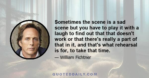 Sometimes the scene is a sad scene but you have to play it with a laugh to find out that that doesn't work or that there's really a part of that in it, and that's what rehearsal is for, to take that time.